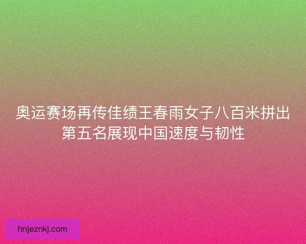 奥运赛场再传佳绩王春雨女子八百米拼出第五名展现中国速度与韧性